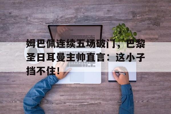 姆巴佩连续五场破门，巴黎圣日耳曼主帅直言：这小子挡不住！