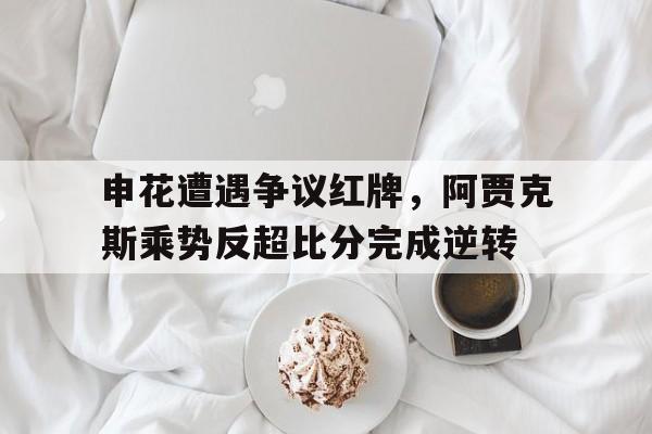 申花遭遇争议红牌，阿贾克斯乘势反超比分完成逆转